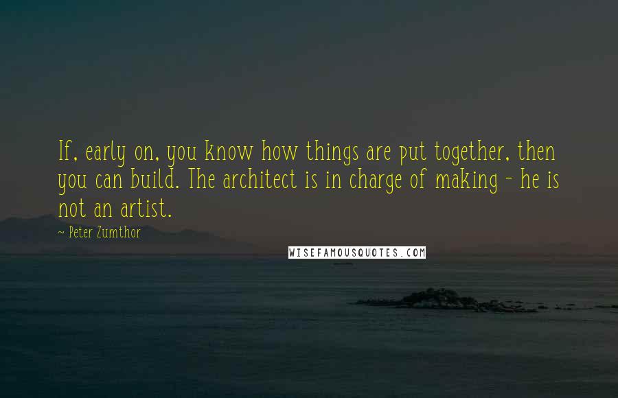 Peter Zumthor Quotes: If, early on, you know how things are put together, then you can build. The architect is in charge of making - he is not an artist.