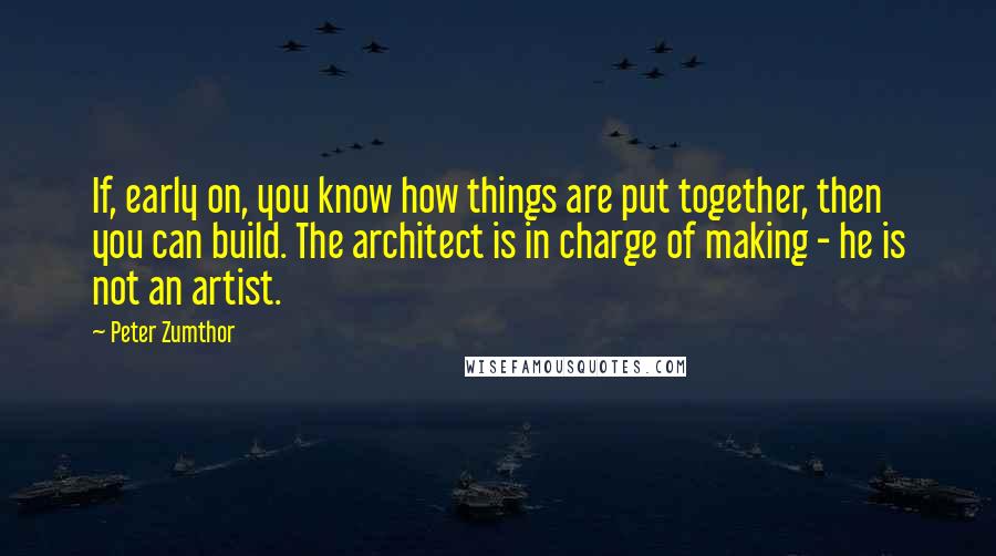 Peter Zumthor Quotes: If, early on, you know how things are put together, then you can build. The architect is in charge of making - he is not an artist.