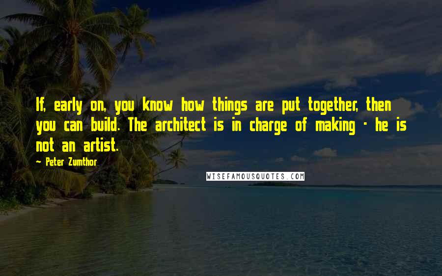 Peter Zumthor Quotes: If, early on, you know how things are put together, then you can build. The architect is in charge of making - he is not an artist.