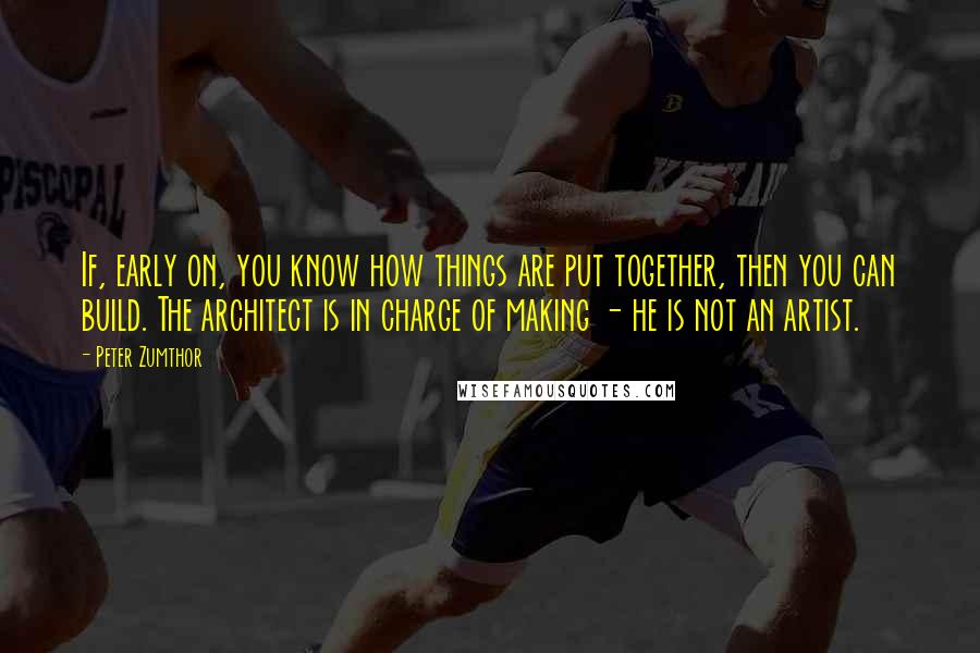 Peter Zumthor Quotes: If, early on, you know how things are put together, then you can build. The architect is in charge of making - he is not an artist.