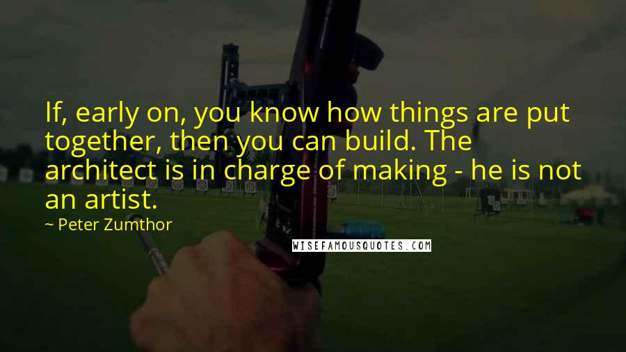 Peter Zumthor Quotes: If, early on, you know how things are put together, then you can build. The architect is in charge of making - he is not an artist.