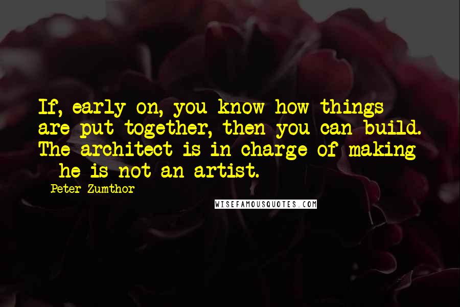 Peter Zumthor Quotes: If, early on, you know how things are put together, then you can build. The architect is in charge of making - he is not an artist.