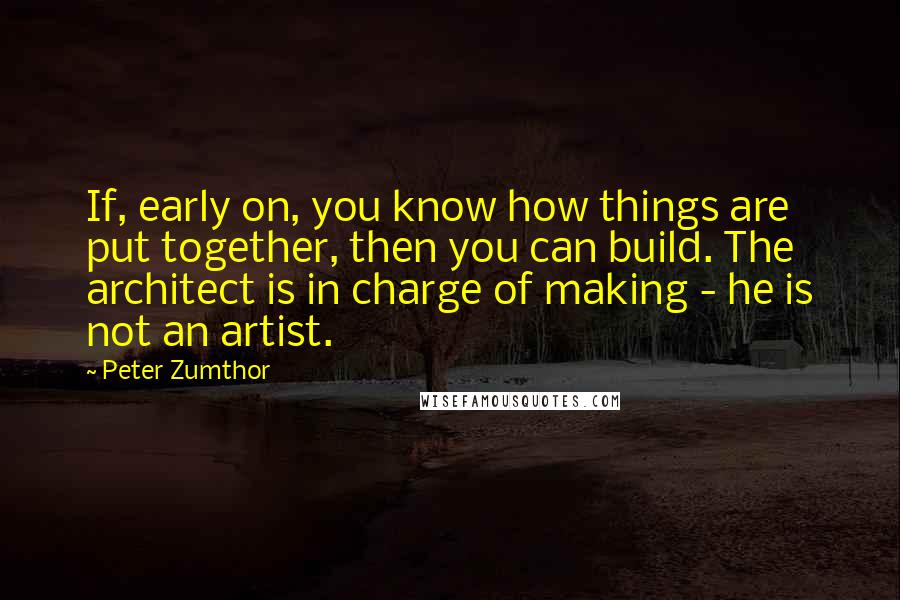 Peter Zumthor Quotes: If, early on, you know how things are put together, then you can build. The architect is in charge of making - he is not an artist.