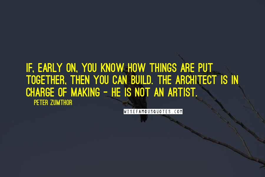 Peter Zumthor Quotes: If, early on, you know how things are put together, then you can build. The architect is in charge of making - he is not an artist.