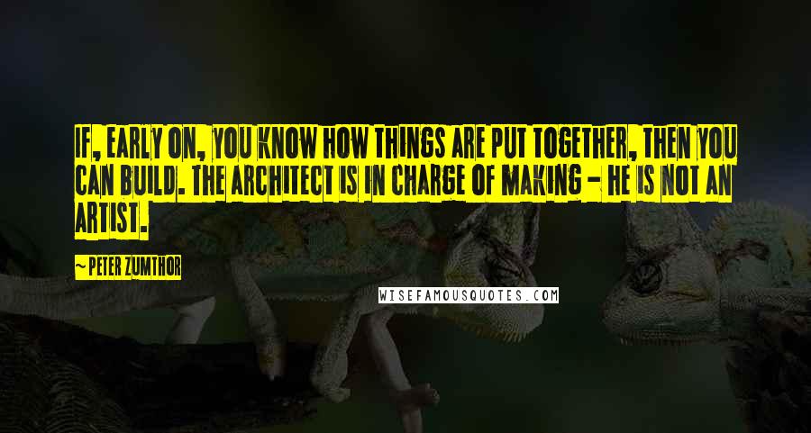 Peter Zumthor Quotes: If, early on, you know how things are put together, then you can build. The architect is in charge of making - he is not an artist.