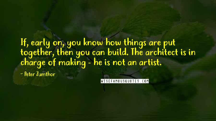 Peter Zumthor Quotes: If, early on, you know how things are put together, then you can build. The architect is in charge of making - he is not an artist.