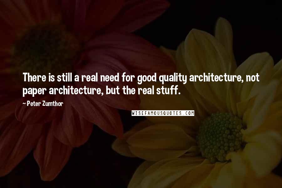 Peter Zumthor Quotes: There is still a real need for good quality architecture, not paper architecture, but the real stuff.