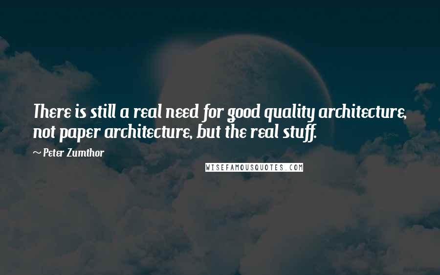 Peter Zumthor Quotes: There is still a real need for good quality architecture, not paper architecture, but the real stuff.