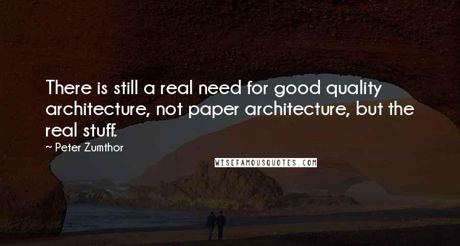 Peter Zumthor Quotes: There is still a real need for good quality architecture, not paper architecture, but the real stuff.