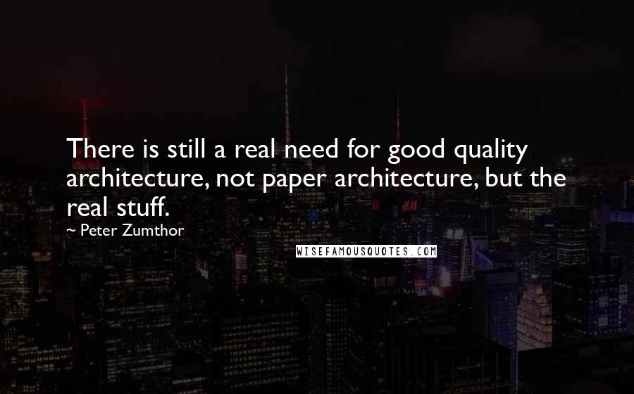 Peter Zumthor Quotes: There is still a real need for good quality architecture, not paper architecture, but the real stuff.