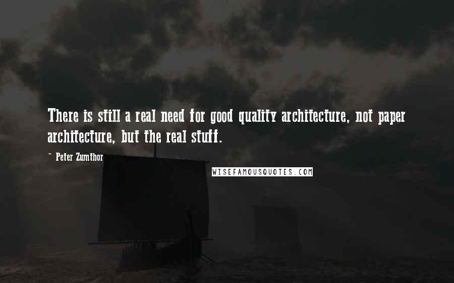 Peter Zumthor Quotes: There is still a real need for good quality architecture, not paper architecture, but the real stuff.