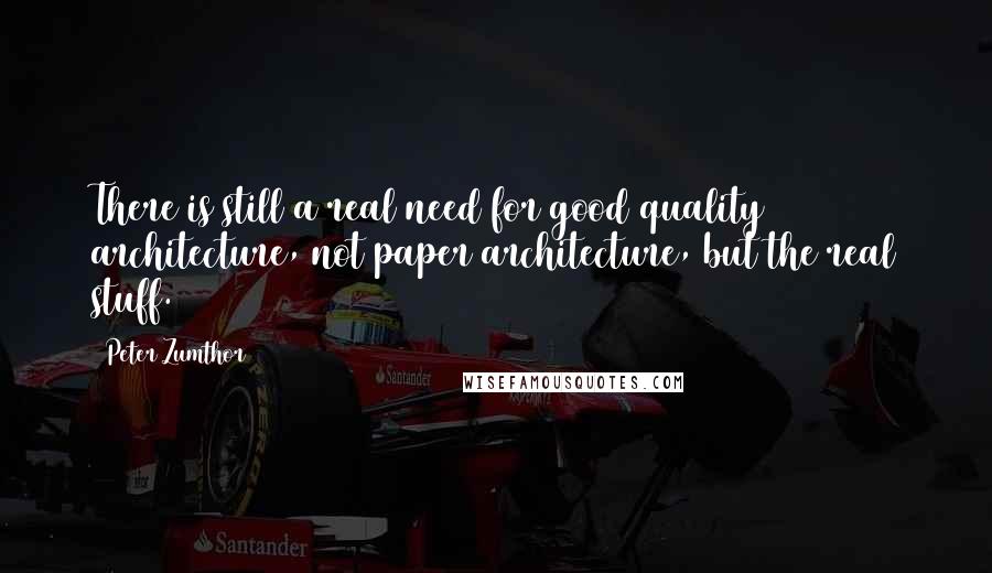 Peter Zumthor Quotes: There is still a real need for good quality architecture, not paper architecture, but the real stuff.