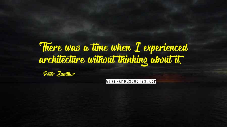 Peter Zumthor Quotes: There was a time when I experienced architecture without thinking about it,