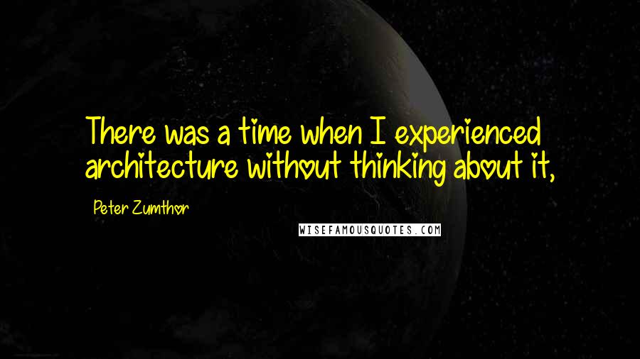 Peter Zumthor Quotes: There was a time when I experienced architecture without thinking about it,