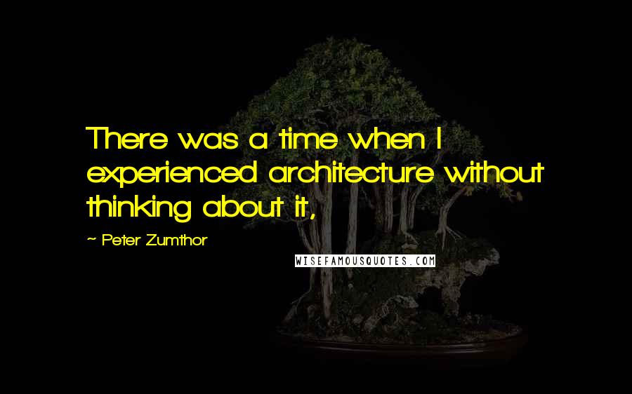 Peter Zumthor Quotes: There was a time when I experienced architecture without thinking about it,