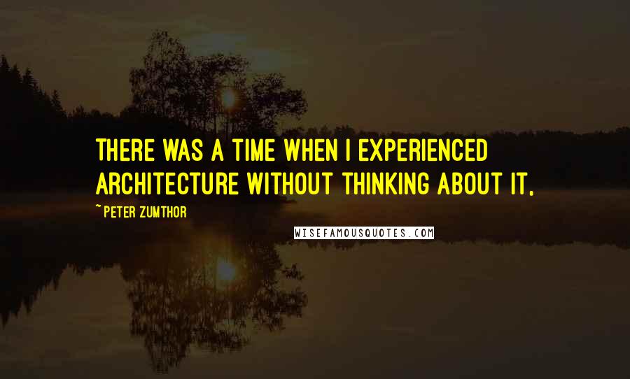 Peter Zumthor Quotes: There was a time when I experienced architecture without thinking about it,