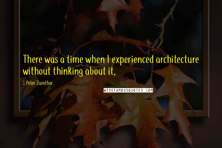 Peter Zumthor Quotes: There was a time when I experienced architecture without thinking about it,