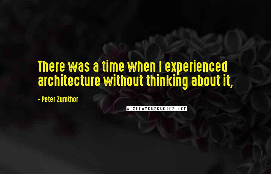 Peter Zumthor Quotes: There was a time when I experienced architecture without thinking about it,