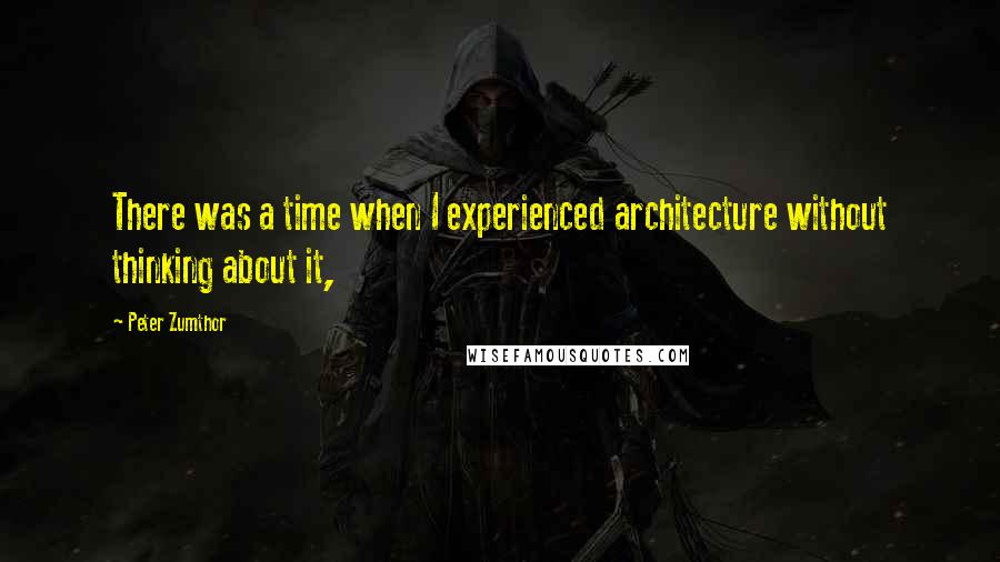 Peter Zumthor Quotes: There was a time when I experienced architecture without thinking about it,