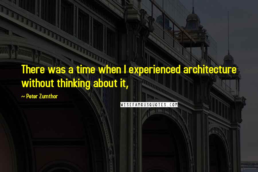 Peter Zumthor Quotes: There was a time when I experienced architecture without thinking about it,