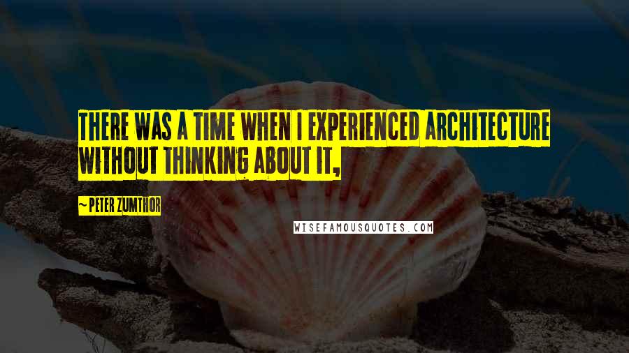 Peter Zumthor Quotes: There was a time when I experienced architecture without thinking about it,