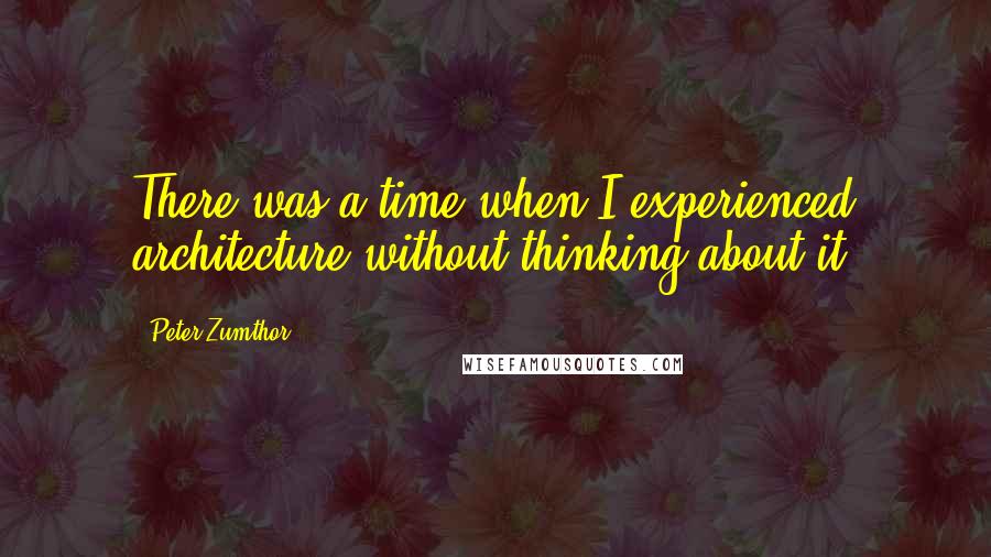 Peter Zumthor Quotes: There was a time when I experienced architecture without thinking about it,