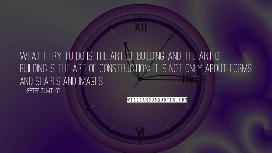 Peter Zumthor Quotes: What I try to do is the art of building, and the art of building is the art of construction; it is not only about forms and shapes and images.