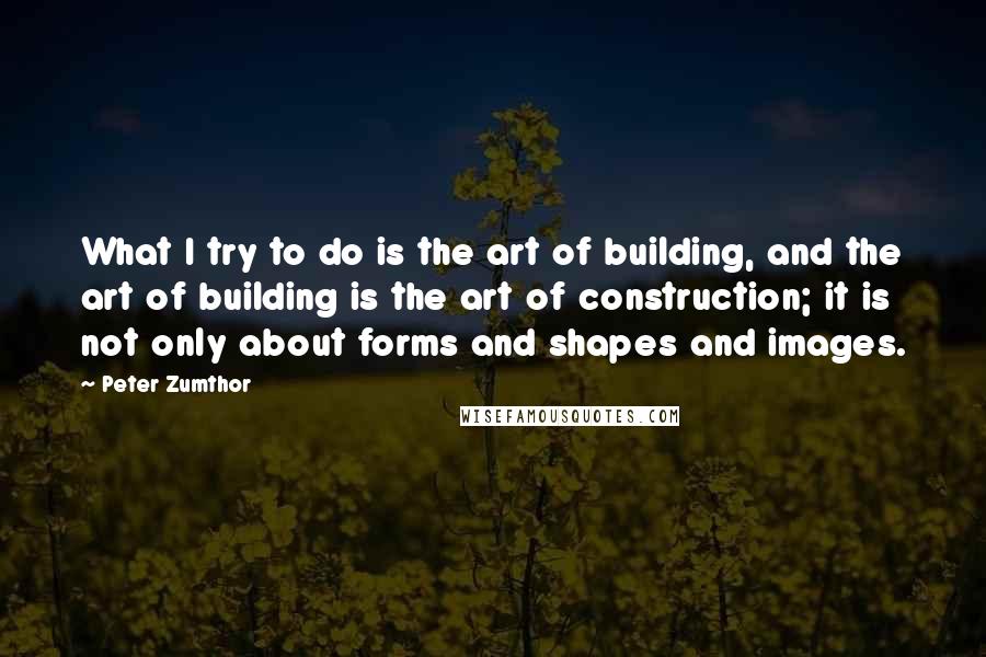 Peter Zumthor Quotes: What I try to do is the art of building, and the art of building is the art of construction; it is not only about forms and shapes and images.