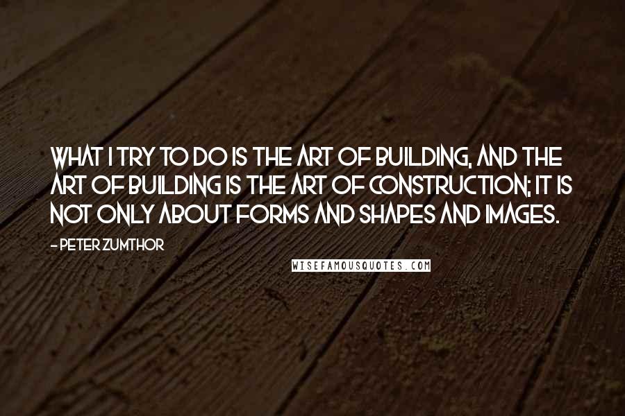 Peter Zumthor Quotes: What I try to do is the art of building, and the art of building is the art of construction; it is not only about forms and shapes and images.