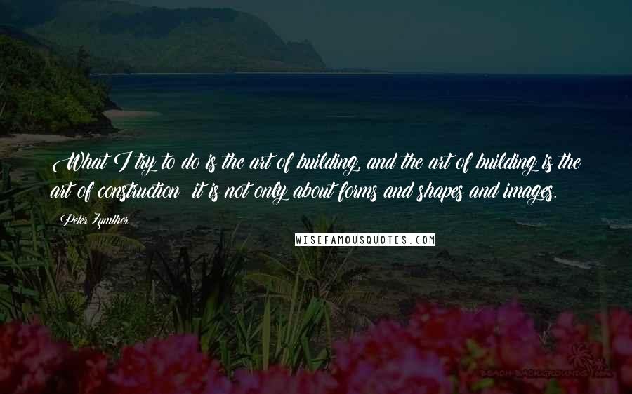 Peter Zumthor Quotes: What I try to do is the art of building, and the art of building is the art of construction; it is not only about forms and shapes and images.