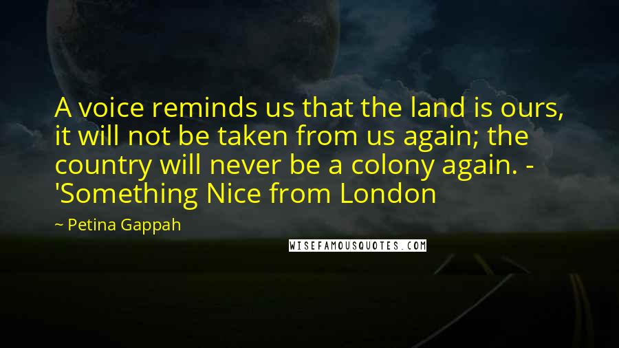 Petina Gappah Quotes: A voice reminds us that the land is ours, it will not be taken from us again; the country will never be a colony again. - 'Something Nice from London