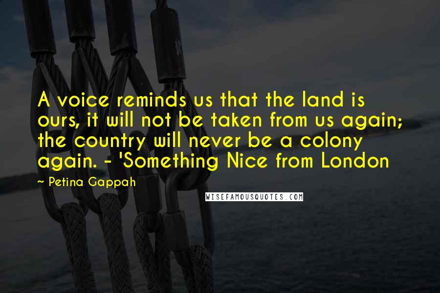 Petina Gappah Quotes: A voice reminds us that the land is ours, it will not be taken from us again; the country will never be a colony again. - 'Something Nice from London