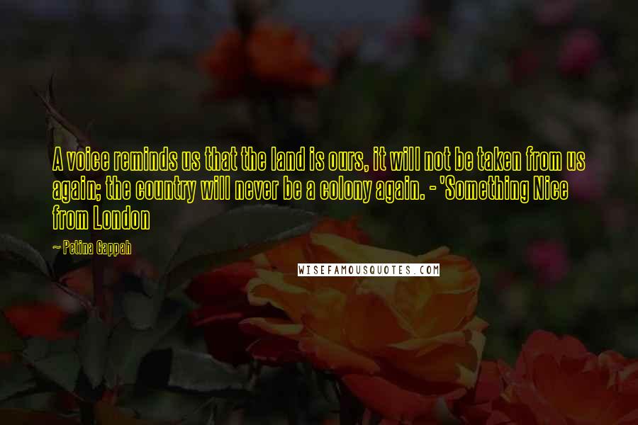 Petina Gappah Quotes: A voice reminds us that the land is ours, it will not be taken from us again; the country will never be a colony again. - 'Something Nice from London