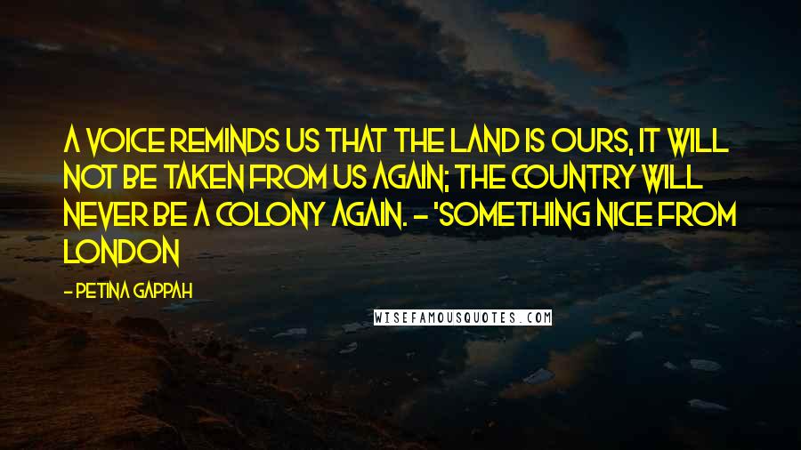 Petina Gappah Quotes: A voice reminds us that the land is ours, it will not be taken from us again; the country will never be a colony again. - 'Something Nice from London