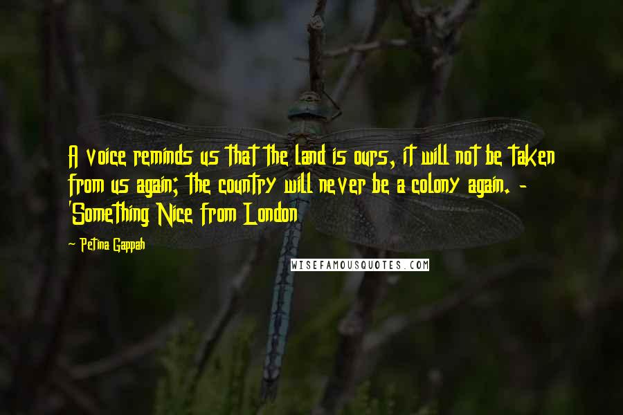 Petina Gappah Quotes: A voice reminds us that the land is ours, it will not be taken from us again; the country will never be a colony again. - 'Something Nice from London