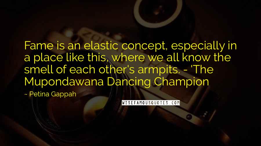 Petina Gappah Quotes: Fame is an elastic concept, especially in a place like this, where we all know the smell of each other's armpits. - 'The Mupondawana Dancing Champion