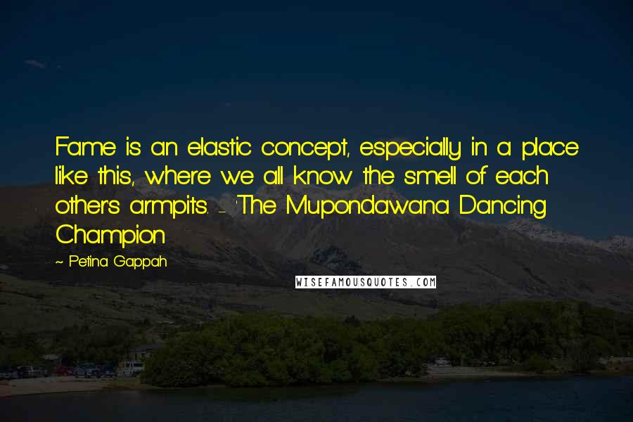 Petina Gappah Quotes: Fame is an elastic concept, especially in a place like this, where we all know the smell of each other's armpits. - 'The Mupondawana Dancing Champion