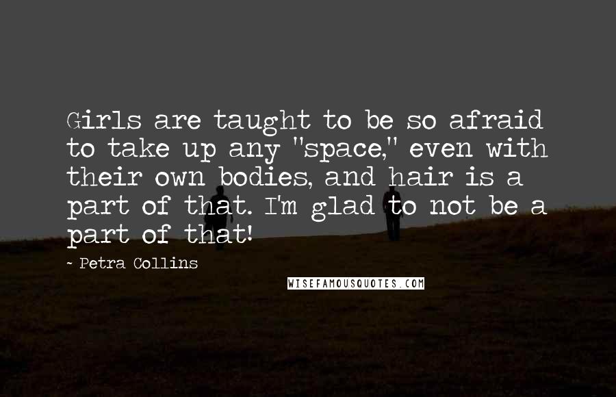 Petra Collins Quotes: Girls are taught to be so afraid to take up any "space," even with their own bodies, and hair is a part of that. I'm glad to not be a part of that!