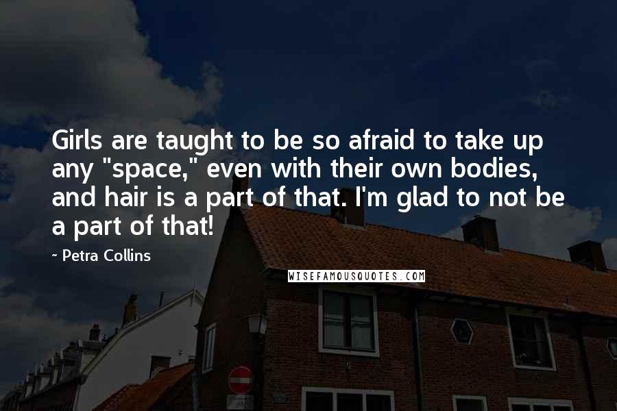 Petra Collins Quotes: Girls are taught to be so afraid to take up any "space," even with their own bodies, and hair is a part of that. I'm glad to not be a part of that!