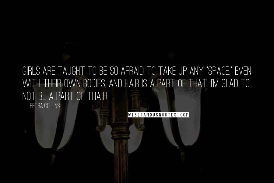 Petra Collins Quotes: Girls are taught to be so afraid to take up any "space," even with their own bodies, and hair is a part of that. I'm glad to not be a part of that!