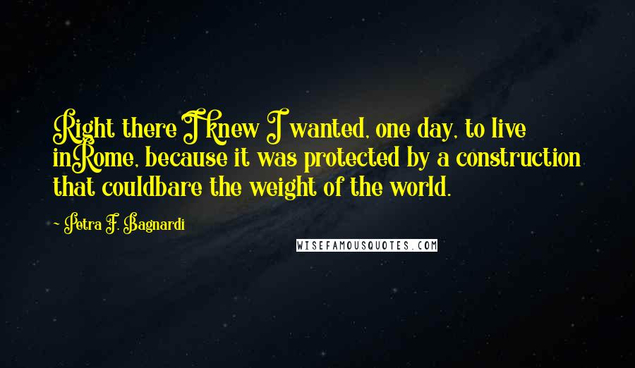 Petra F. Bagnardi Quotes: Right there I knew I wanted, one day, to live inRome, because it was protected by a construction that couldbare the weight of the world.