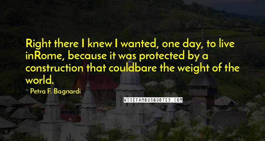 Petra F. Bagnardi Quotes: Right there I knew I wanted, one day, to live inRome, because it was protected by a construction that couldbare the weight of the world.