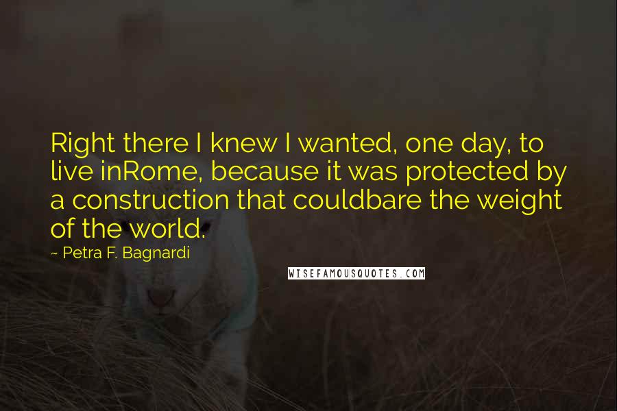 Petra F. Bagnardi Quotes: Right there I knew I wanted, one day, to live inRome, because it was protected by a construction that couldbare the weight of the world.