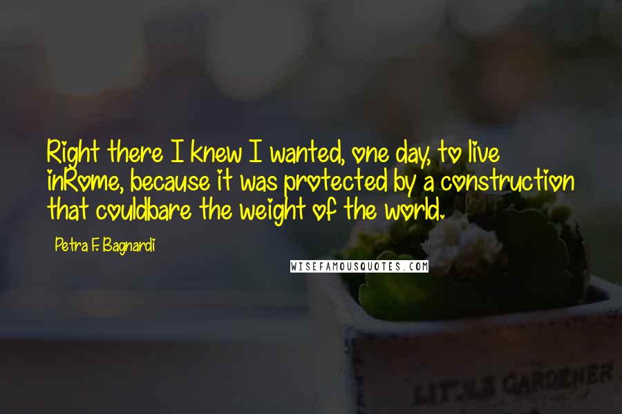 Petra F. Bagnardi Quotes: Right there I knew I wanted, one day, to live inRome, because it was protected by a construction that couldbare the weight of the world.