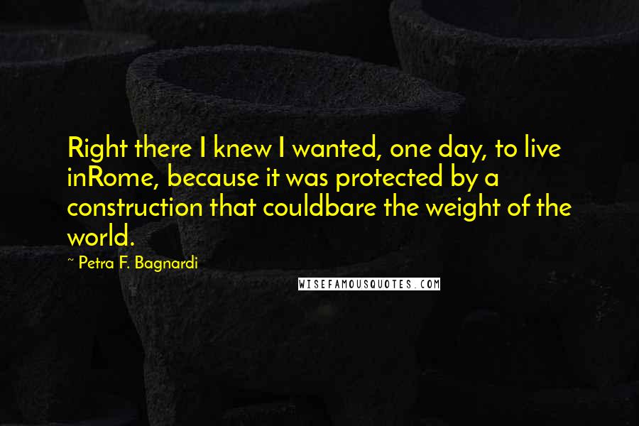 Petra F. Bagnardi Quotes: Right there I knew I wanted, one day, to live inRome, because it was protected by a construction that couldbare the weight of the world.