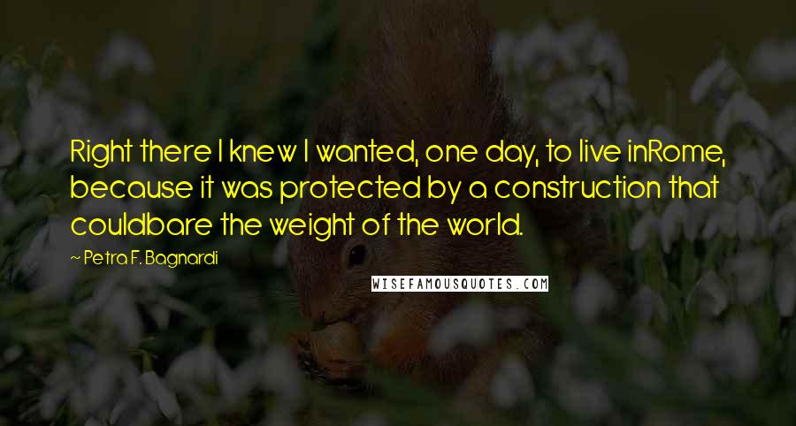 Petra F. Bagnardi Quotes: Right there I knew I wanted, one day, to live inRome, because it was protected by a construction that couldbare the weight of the world.