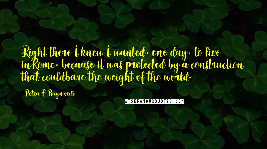 Petra F. Bagnardi Quotes: Right there I knew I wanted, one day, to live inRome, because it was protected by a construction that couldbare the weight of the world.