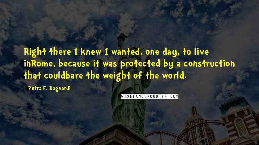 Petra F. Bagnardi Quotes: Right there I knew I wanted, one day, to live inRome, because it was protected by a construction that couldbare the weight of the world.