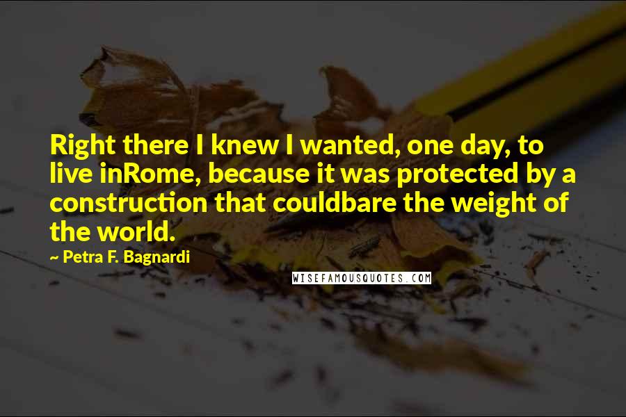 Petra F. Bagnardi Quotes: Right there I knew I wanted, one day, to live inRome, because it was protected by a construction that couldbare the weight of the world.