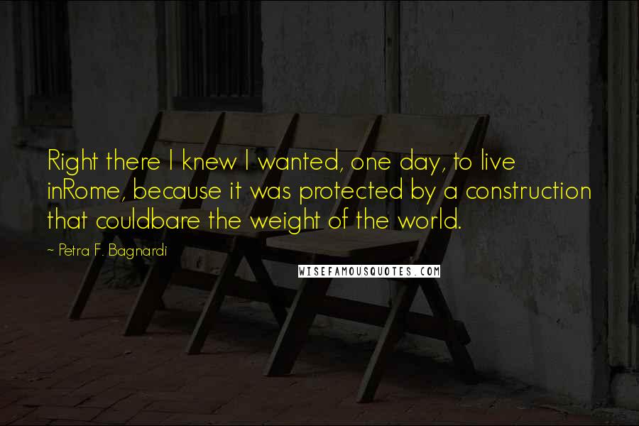 Petra F. Bagnardi Quotes: Right there I knew I wanted, one day, to live inRome, because it was protected by a construction that couldbare the weight of the world.